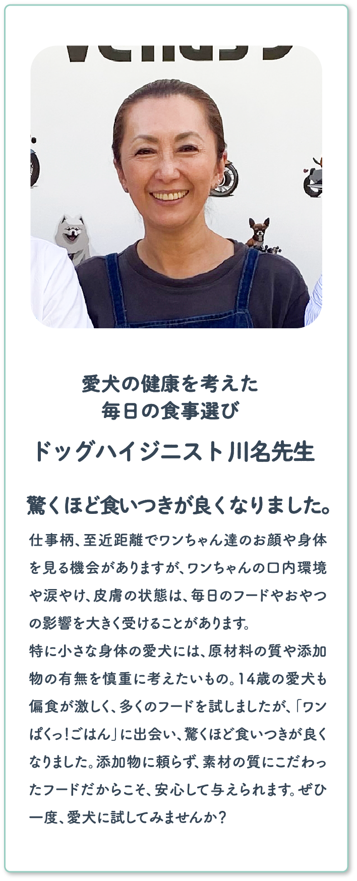 愛犬の健康を考えた毎日の食事選び ドッグハイジニスト 川名先生 驚くほど食いつきが良くなりました。 | 仕事柄、至近距離でワンちゃん達のお顔や身体を見る機会がありますが、ワンちゃんの口内環境や涙やけ、皮膚の状態は、毎日のフードやおやつの影響を大きく受けることがあります。特に小さな身体の愛犬には、原材料の質や添加物の有無を慎重に考えたいもの。14歳の愛犬も偏食が激しく、多くのフードを試しましたが、「ワンぱくっ！ごはん」に出会い、驚くほど食いつきが良くなりました。添加物に頼らず、素材の質にこだわったフードだからこそ、安心して与えられます。ぜひ一度、愛犬に試してみませんか？