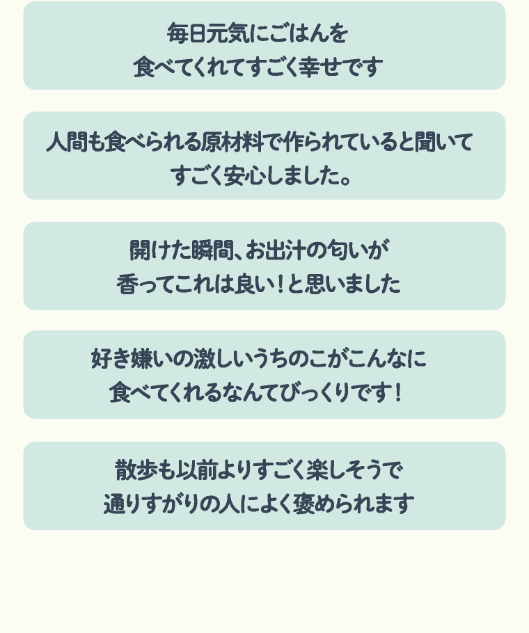 毎日元気にごはんを食べてくれてすごく幸せです | 人間も食べられる原材料で作られていると聞いてすごく安心しました。 | 開けた瞬間、お出汁の匂いが香ってこれは良い！と思いました | 好き嫌いの激しいうちのこがこんなに食べてくれるなんてびっくりです！ | 散歩も以前よりすごく楽しそうで通りすがりの人によく褒められます