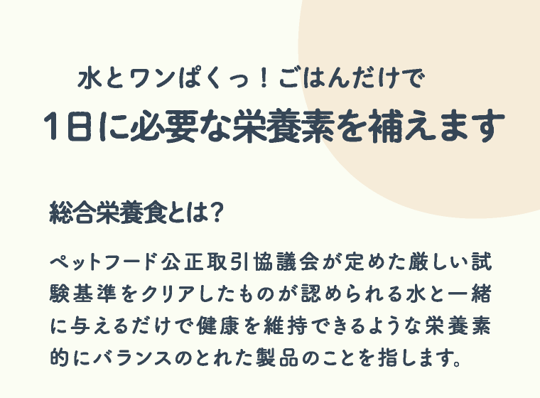水とワンぱくっ！ごはんだけで1日に必要な栄養素を補えます | 総合栄養食とは？ ペットフード公正取引協議会が定めた厳しい試験基準をクリアしたものが認められる水と一緒に与えるだけで健康を維持できるような栄養素的にバランスのとれた製品のことを指します。