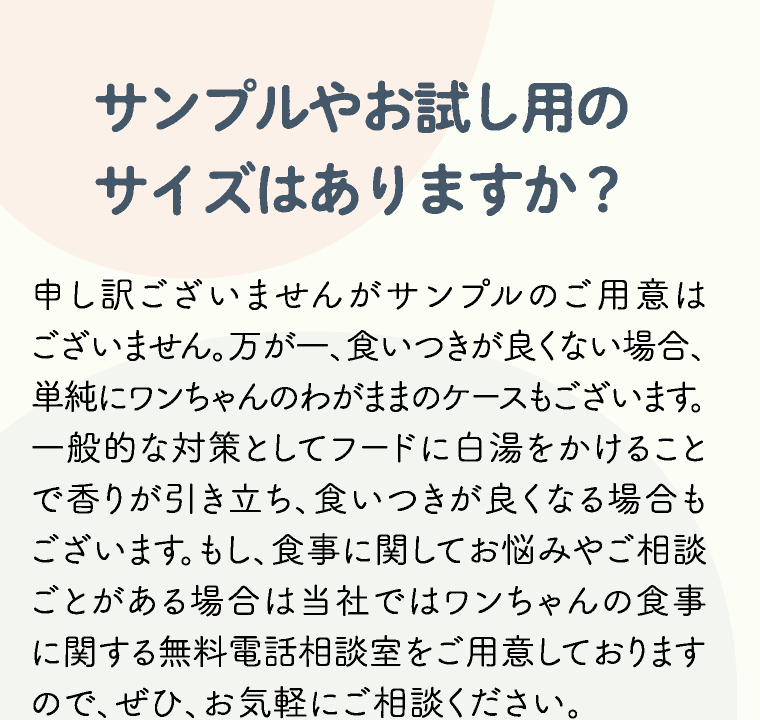 サンプルやお試し用のサイズはありますか？ 申し訳ございませんがサンプルのご用意はございません。万が一、食いつきが良くない場合、単純にワンちゃんのわがままのケースもございます。一般的な対策としてフードに白湯をかけることで香りが引き立ち、食いつきが良くなる場合もございます。もし、食事に関してお悩みやご相談ごとがある場合は当社ではワンちゃんの食事に関する無料電話相談室をご用意しておりますので、ぜひ、お気軽にご相談ください。