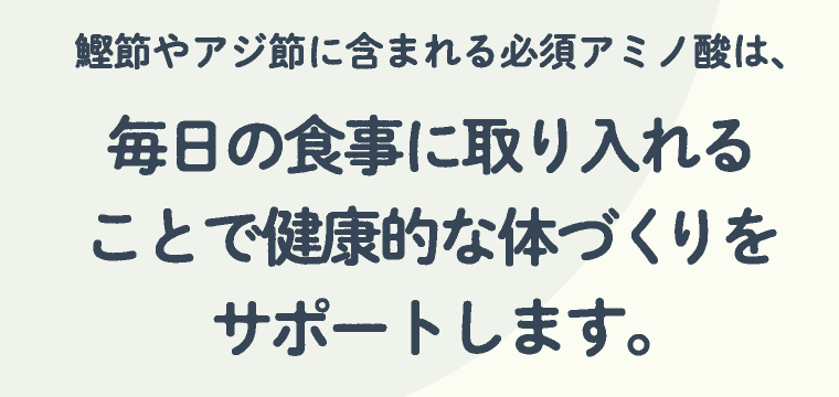 鰹節やアジ節に含まれる必須アミノ酸は、毎日の食事に取り入れることで健康的な体づくりをサポートします。