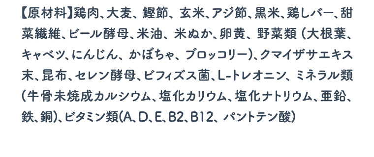 【原材料】鶏肉、大麦、 鰹節、 玄米、アジ節、黒米、鶏しバー、甜菜繊維、ビール酵母、米油、 米ぬか、卵黄、 野菜類 (大根葉、 キャベツ、にんじん、 かぼちゃ、 ブロッコリー)、クマイザサエキス末、昆布、セレン酵母、ビフィズス菌、L-トレオニン、 ミネラル類(牛骨未焼成カルシウム、塩化カリウム、塩化ナトリウム、亜鉛、鉄、銅)、ビタミン類(A、D、E、B2、B12、 パントテン酸)