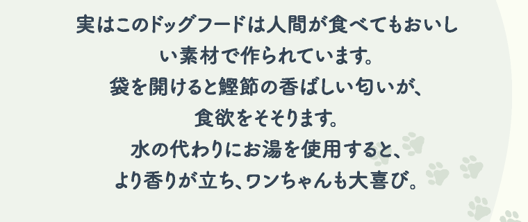 実はこのドッグフードは人間が食べてもおいしい素材で作られています。袋を開けると鰹節の香ばしい匂いが、食欲をそそります。水の代わりにお湯を使用すると、より香りが立ち、ワンちゃんも大喜び。