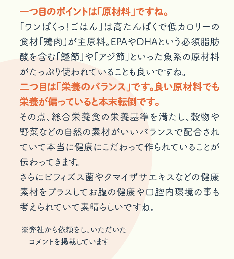 一つ目のポイントは「原材料」ですね。「ワンぱくっ！ごはん」は高たんぱくで低カロリーの食材「鶏肉」が主原料。EPAやDHAという必須脂肪酸を含む「鰹節」や「アジ節」といった魚系の原材料がたっぷり使われていることも良いですね。二つ目は「栄養のバランス」です。良い原材料でも栄養が偏っていると本末転倒です。その点、総合栄養食の栄養基準を満たし、穀物や野菜などの自然の素材がいいバランスで配合されていて本当に健康にこだわって作られていることが伝わってきます。さらにビフィズス菌やクマイザサエキスなどの健康素材をプラスしてお腹の健康や口腔内環境の事も考えられていて素晴らしいですね。※弊社から依頼をし、いただいたコメントを掲載しています