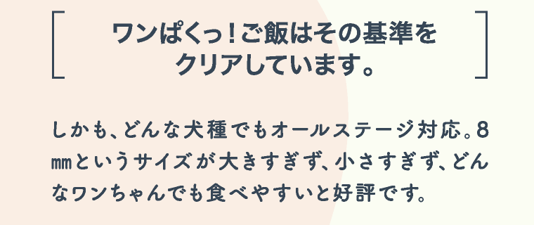 ワンぱくっ！ご飯はその基準をクリアしています。 しかも、どんな犬種でもオールステージ対応。8㎜というサイズが大きすぎず、小さすぎず、どんなワンちゃんでも食べやすいと好評です。
