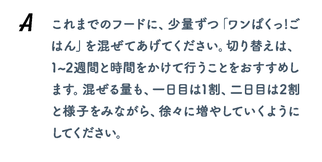 これまでのフードに、少量ずつ「ワンぱくっ!ごはん」を混ぜてあげてください。切り替えは、1~2週間と時間をかけて行うことをおすすめします。混ぜる量も、一日目は1割、二日目は2割と様子をみながら、徐々に増やしていくようにしてください。