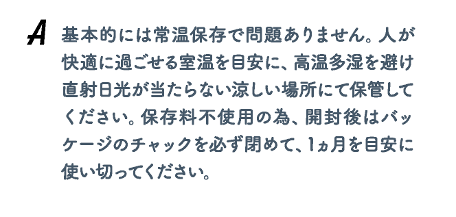 基本的には常温保存で問題ありません。人が快適に過ごせる室温を目安に、高温多湿を避け直射日光が当たらない涼しい場所にて保管してください。保存料不使用の為、開封後はバッケージのチャックを必ず閉めて、1ヵ月を目安に使い切ってください。