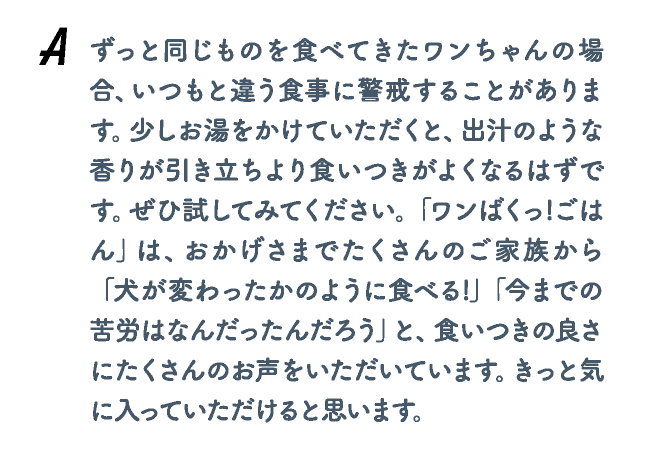 ずっと同じものを食べてきたワンちゃんの場合、いつもと違う食事に警戒することがあります。少しお湯をかけていただくと、出汁のような香りが引き立ちより食いつきがよくなるはずです。ぜひ試してみてください。「ワンばくっ!ごはん」は、おかげさまでたくさんのご家族から 「犬が変わったかのように食べる!」「今までの苦労はなんだったんだろう」と、食いつきの良さにたくさんのお声をいただいています。きっと気に入っていただけると思います。