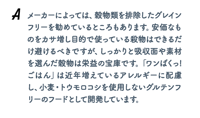 メーカーによっては、穀物類を排除したグレインフリーを勧めているところもあります。安価なものをカサ増し目的で使っている殺物はできるだけ避けるべきですが、しっかりと吸収面や素材を選んだ穀物は栄益の宝庫です。「ワンばくっ!ごはん」は近年増えているアレルギーに配慮し、小麦・トウモロコシを使用しないグルテンフリーのフードとして開発しています。