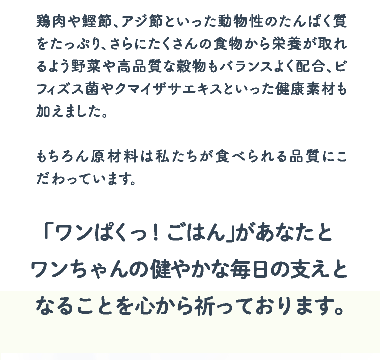 鶏肉や鰹節、アジ節といった動物性のたんぱく質をたっぷり、さらにたくさんの食物から栄養が取れるよう野菜や高品質な穀物もバランスよく配合、ビフィズス菌やクマイザサエキスといった健康素材も加えました。 | もちろん原材料は私たちが食べられる品質にこだわっています。 | 「ワンぱくっ！ごはん」があなたとワンちゃんの健やかな毎日の支えとなることを心から祈っております。