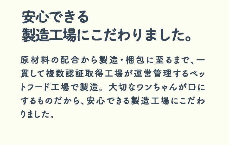 安心できる製造工場にこだわりました。 原材料の配合から製造・梱包に至るまで、一貫して複数認証取得工場が運営管理するペットフード工場で製造。 大切なワンちゃんが口にするものだから、安心できる製造工場にこだわりました。