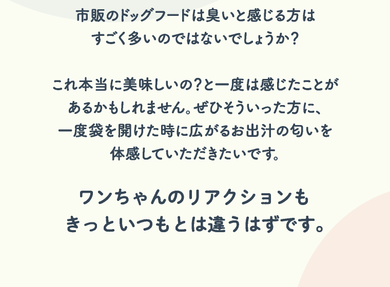 市販のドッグフードは臭いと感じる方はすごく多いのではないでしょうか？ これ本当に美味しいの？と一度は感じたことがあるかもしれません。ぜひそういった方に、一度袋を開けた時に広がるお出汁の匂いを体感していただきたいです。ワンちゃんのリアクションもきっといつもとは違うはずです。