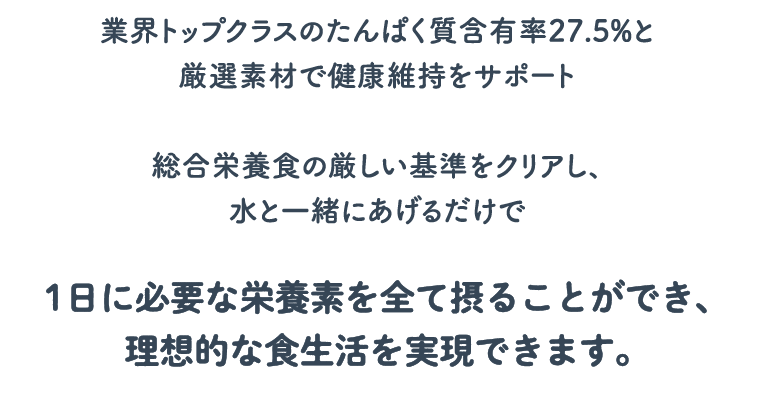 業界トップクラスのたんぱく質含有率27.5%と厳選素材で健康維持をサポート総合栄養食の厳しい基準をクリアし、水と一緒にあげるだけで1日に必要な栄養素を全て摂ることができ、理想的な食生活を実現できます。