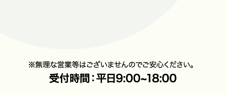 ※無理な営業等はございませんのでご安心ください。 受付時間：平日9:00~18:00