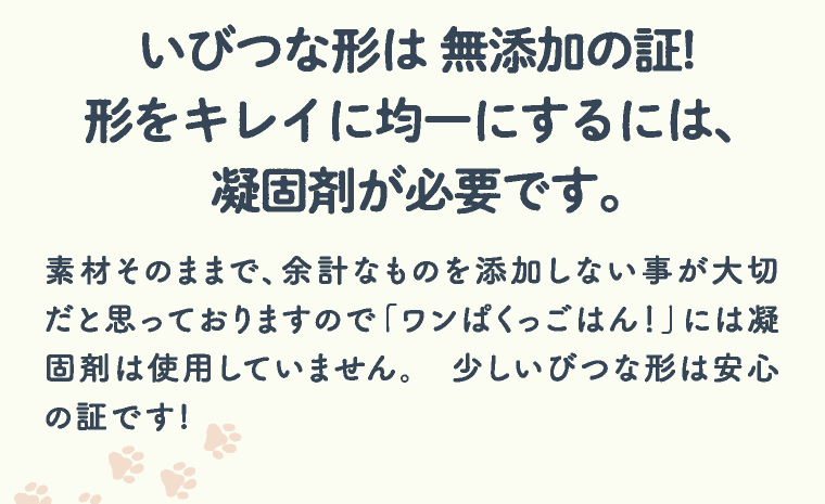 いびつな形は 無添加の証! 形をキレイに均一にするには、 凝固剤が必要です。 素材そのままで、余計なものを添加しない事が大切だと思っておりますので「ワンぱくっごはん！」には凝固剤は使用していません。 少しいびつな形は安心の証です!