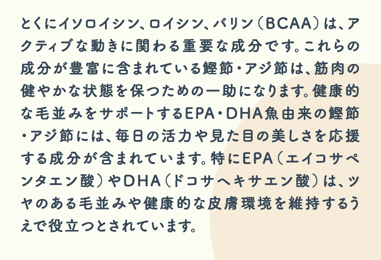 とくにイソロイシン、ロイシン、バリン（BCAA）は、アクティブな動きに関わる重要な成分です。これらの成分が豊富に含まれている鰹節・アジ節は、筋肉の健やかな状態を保つための一助になります。健康的な毛並みをサポートするEPA・DHA魚由来の鰹節・アジ節には、毎日の活力や見た目の美しさを応援する成分が含まれています。特にEPA（エイコサペンタエン酸）やDHA（ドコサヘキサエン酸）は、ツヤのある毛並みや健康的な皮膚環境を維持するうえで役立つとされています。