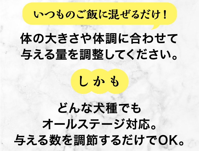 しかもいつものご飯に混ぜるだけ!どんな犬種でもオールステージ対応。
    与える数を調節するだけでOK。体の大きさや体調に合わせて与える量を調整してください。