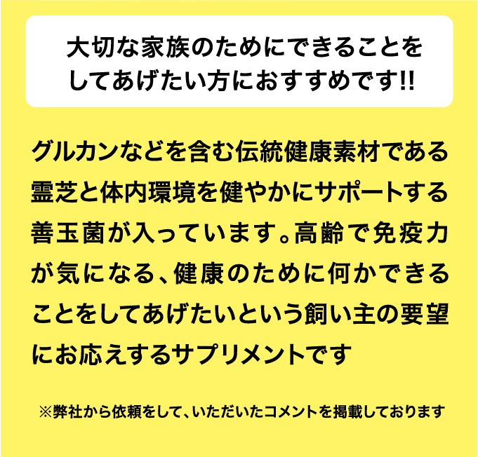 大切な家族のためにできることをしてあげたい方におすすめです!! グルカンなどを含む伝統健康素材である霊芝と体内環境を健やかにサポートする善玉菌が入っています。高齢で免疫力が気になる、健康のために何かできることをしてあげたいという飼い主の要望にお応えするサプリメントです 一つ目のポイントは「原材料」ですね。「ワンぱくっ！ごはん」は高たんぱくで低カロリーの食材「鶏肉」が主原料。EPAやDHAという必須脂肪酸を含む「鰹節」や「アジ節」といった魚系の原材料がたっぷり使われていることも良いですね。 二つ目は「栄養のバランス」です。良い原材料でも栄養が偏っていると本末転倒です。その点、総合栄養食の栄養基準を満たし、穀物や野菜などの自然の素材がいいバランスで配合されていて本当に健康にこだわって作られていることが伝わってきます。さらにビフィズス菌やクマイザサエキスなどの健康素材をプラスしてお腹の健康や口腔内環境の事も考えられていて素晴らしいですね。※弊社から依頼をして、いただいたコメントを掲載しております