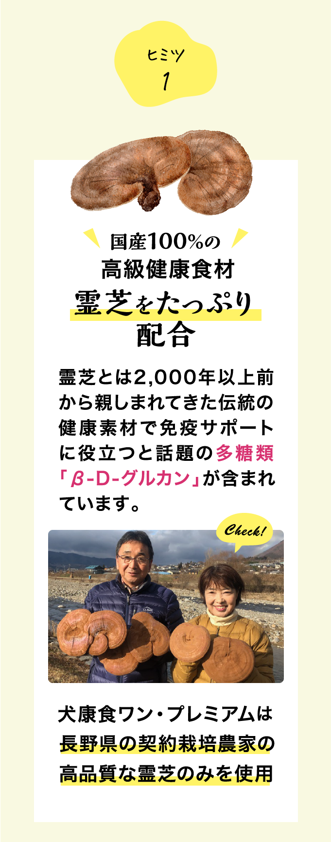 ヒミツ1 国産100％の高級健康食材 霊芝をたっぷり配合 霊芝とは2,000年以上前から親しまれてきた伝統の健康素材で免疫サポートに役立つと話題の多糖類「β-D-グルカン」が含まれています。 犬康食ワン・プレミアムは長野県の契約栽培農家の高品質な霊芝のみを使用