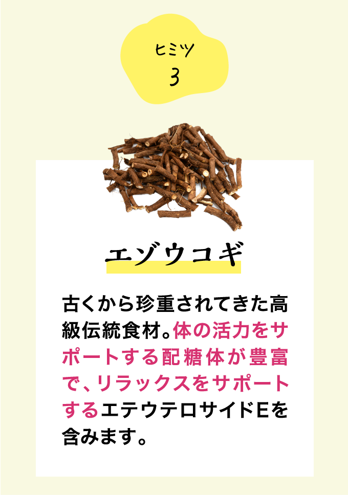ヒミツ3 エゾウコギ 古くから珍重されてきた高級伝統食材。体の活力をサポートする配糖体が豊富で、リラックスをサポートするエテウテロサイドEを含みます。