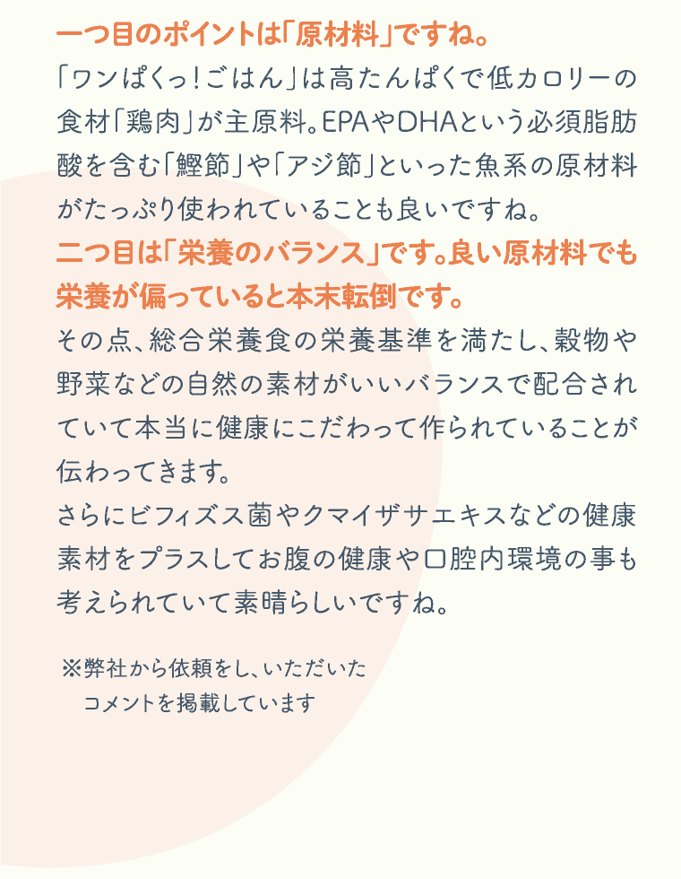 一つ目のポイントは「原材料」ですね。「ワンぱくっ！ごはん」は高たんぱくで低カロリーの食材「鶏肉」が主原料。EPAやDHAという必須脂肪酸を含む「鰹節」や「アジ節」といった魚系の原材料がたっぷり使われていることも良いですね。二つ目は「栄養のバランス」です。良い原材料でも栄養が偏っていると本末転倒です。その点、総合栄養食の栄養基準を満たし、穀物や野菜などの自然の素材がいいバランスで配合されていて本当に健康にこだわって作られていることが伝わってきます。さらにビフィズス菌やクマイザサエキスなどの健康素材をプラスしてお腹の健康や口腔内環境の事も考えられていて素晴らしいですね。※弊社から依頼をし、いただいたコメントを掲載しています