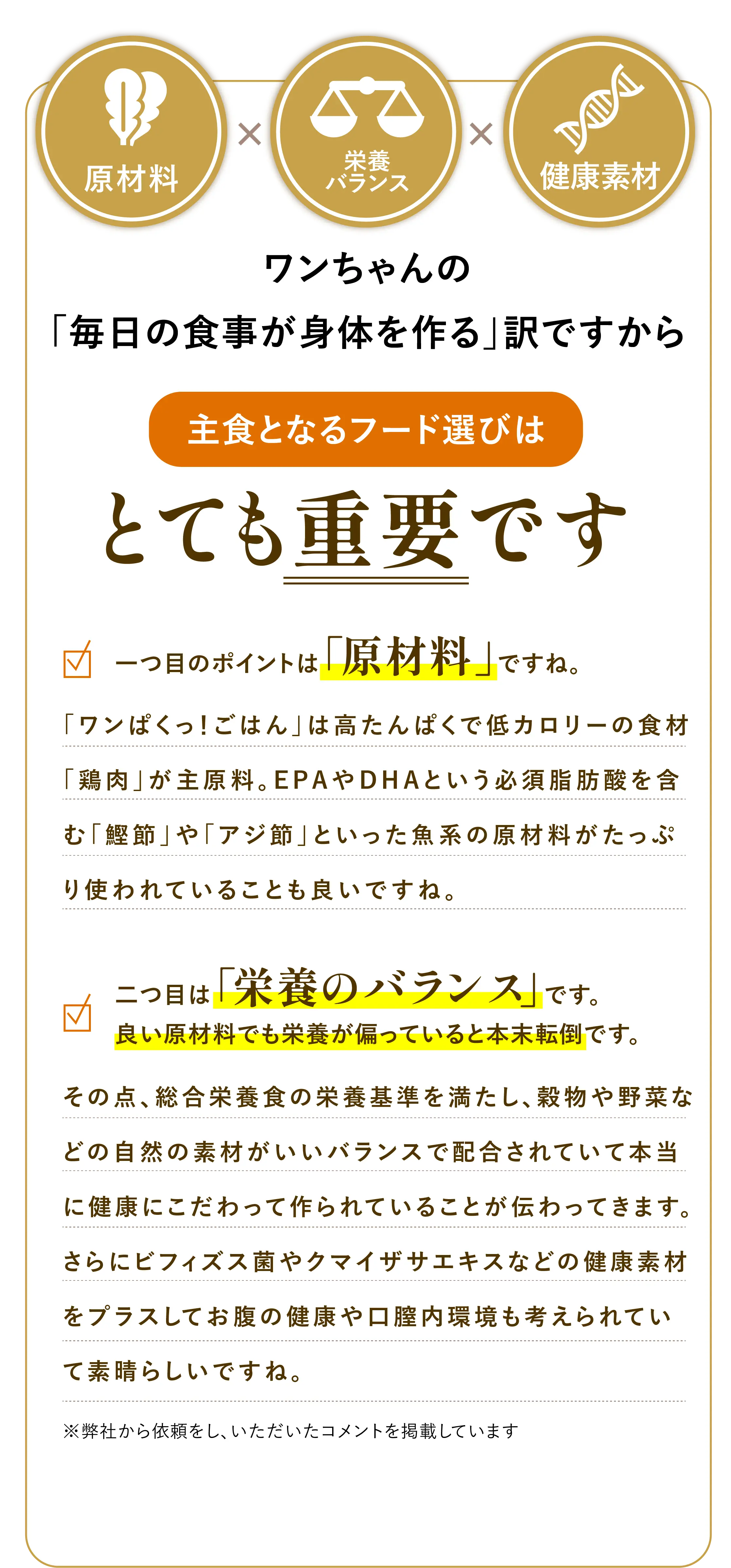 
            原材料 × 栄養バランス × 健康素材 | ワンちゃんの「毎日の食事が身体を作る」訳ですから主食となるフード選びはとても重要です。
            