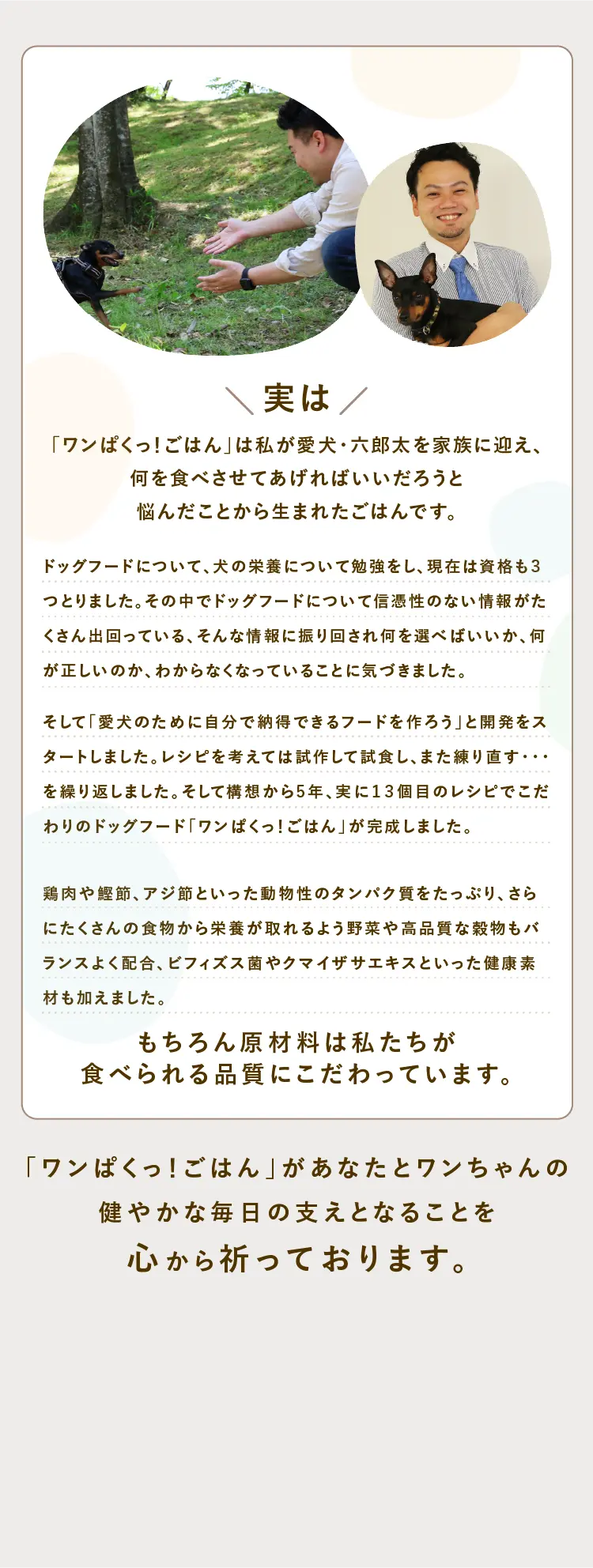 
            実は、「ワンぱくっ！ごはん」は私が愛犬・六郎太を家族に迎え、何を食べさせてあげればいいだろうと悩んだことから生まれたご飯です。｜ 「ワンぱくっ！ごはん」はあなたとワンちゃんの健やかな毎日の支えとなることを心から祈っております。
            
