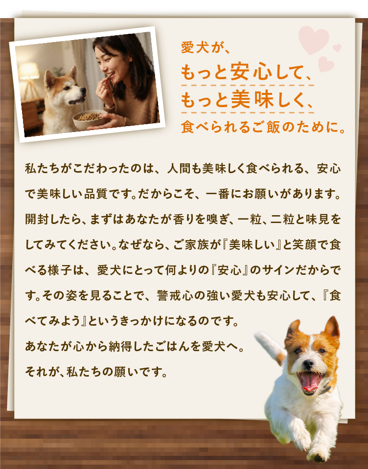 
            愛犬が、もっと安心して、もっと美味しく、食べられるご飯のために。｜私たちがこだわったのは、人間も美味しく食べられる、安心で美味しい品質です。だからこそ、一番にお願いがあります。｜開封したら、まずはあなたが香りを嗅ぎ、一粒、二粒と味見をしてみてください。｜ご家族が「美味しい」と笑顔で食べる様子は、愛犬にとって何よりの「安心」のサインだからです。｜その姿を見ることで、警戒心の強い愛犬も安心して、「食べてみよう」というきっかけになります。｜あなたが心から納得したごはんを愛犬へ、それが、私たちの願いです。
            
