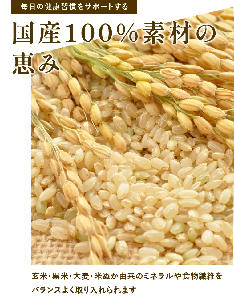 
            毎日の健康習慣をサポートする｜国産100%素材の恵み｜玄米・黒米・大麦・米ぬか由来のミネラルや食物繊維をバランスよく取り入れられます。
            