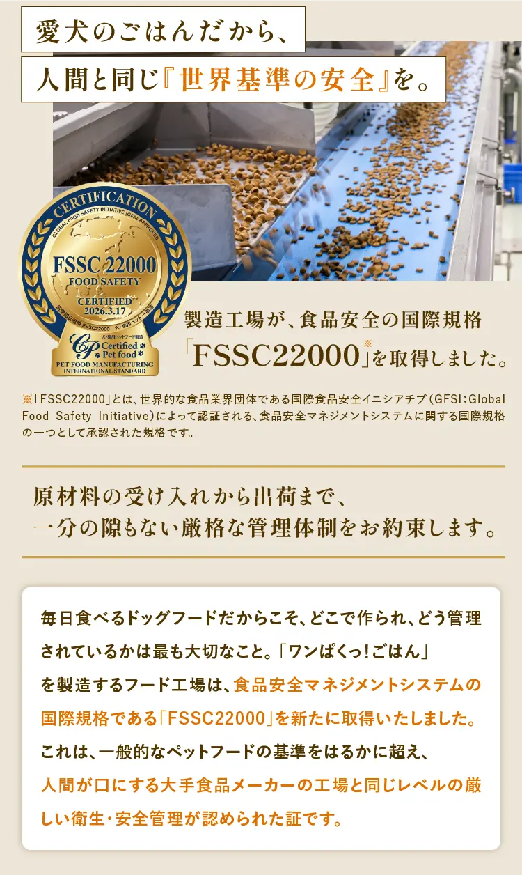 
            愛犬のごはんだから、人間と同じ『世界基準の安全』を。｜製造工場が、食品安全の国際規格「FSSC22000」を取得しました。｜原材料の受け入れから出荷まで、一分の隙もない厳格な管理体制をお約束します。｜毎日食べるドッグフードだからこそ、どこで作られ、どう管理されているかは最も大切なこと。 「ワンぱくっ！ごはん」を製造するフード工場は、食品安全マネジメントシステムの国際規格である「FSSC22000」を新たに取得いたしました。これは、一般的なペットフードの基準をはるかに超え、人間が口にする大手食品メーカーの工場と同じレベルの厳しい衛生・安全管理が認められた証です。
        