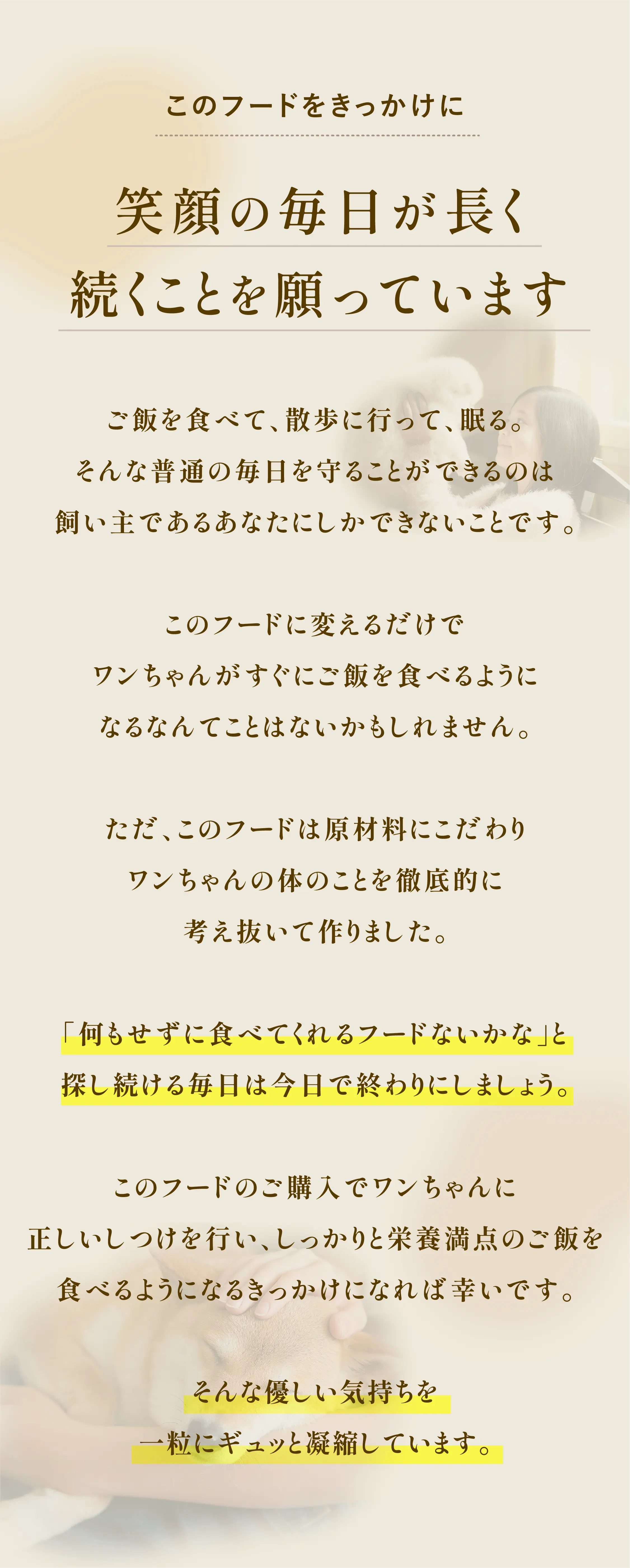 
            このフードをきっかけに、笑顔の毎日が長く続くことを願っています。｜ご飯を食べて、散歩に行って、眠る。そんな何気ない毎日を守ることができるのは、飼い主であるあなただけです。｜このフードに変えただけで、すぐにご飯を食べるようになるとは限りません。｜それでも『ワンぱくっ！ごはん』は、原材料にこだわり、ワンちゃんの身体のことを徹底的に考え抜いて作りました。｜「何もしなくても食べてくれるフードはないかな」と探し続ける毎日は、今日で終わりにしましょう。｜このフードが、正しいしつけと栄養バランスの良い食事を通して、ワンちゃんの健やかな毎日につながるきっかけになれば幸いです。｜そんな想いを、一粒一粒にギュッと詰め込みました。
        