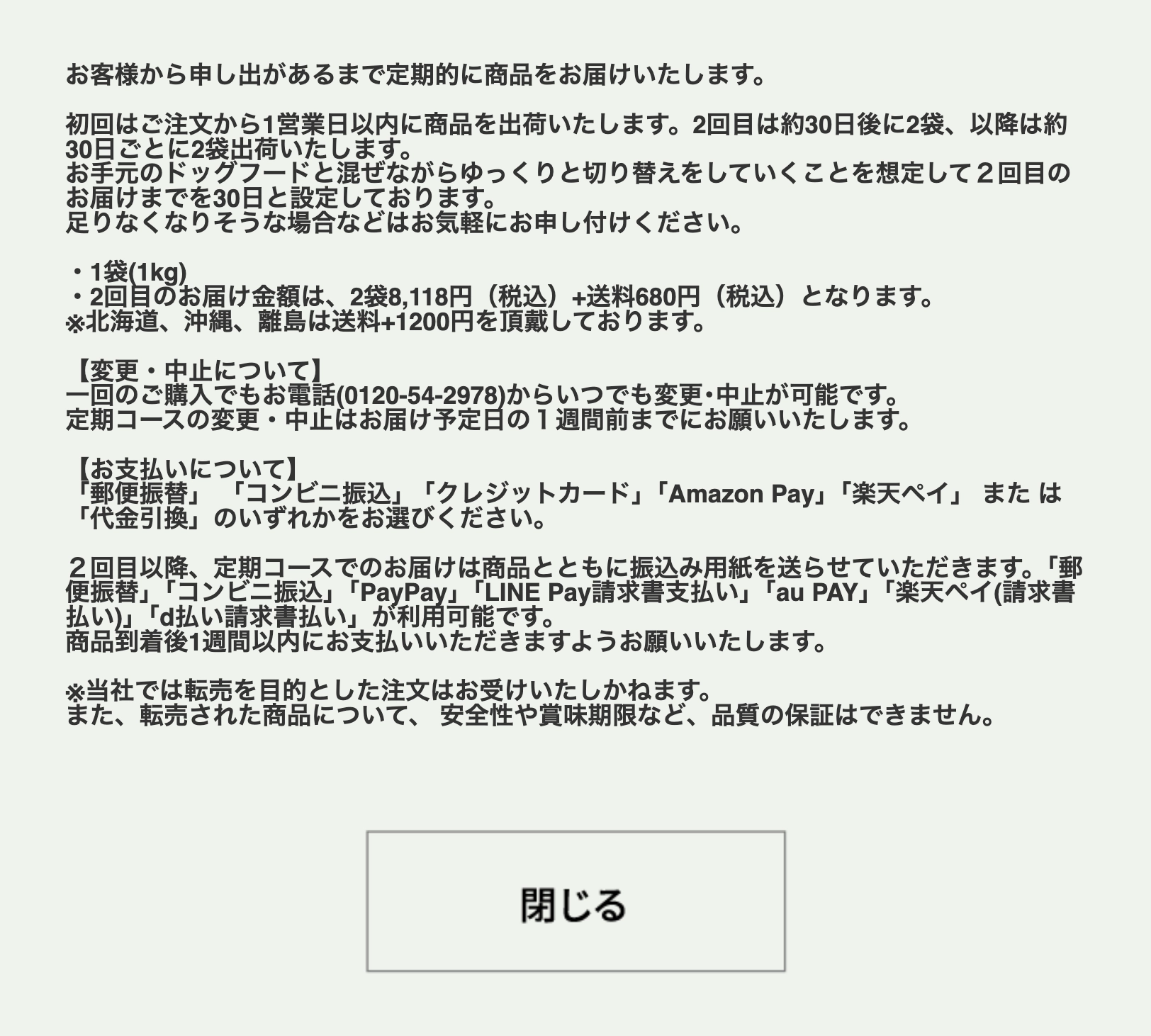 
                    定期コースについて｜お客様からのお申し出があるまで定期的に商品をお届けいたします。｜初回はご注文から1営業日以内に1袋（1kg）を出荷いたします。2回目は約30日後に2袋、以降は約30日ごとに2袋をお届けいたします。｜現在お使いのドッグフードと混ぜながら、ゆっくり切り替えていただくことを想定し、2回目のお届けまでを30日と設定しております。足りなくなりそうな場合はお気軽にご連絡ください。｜2回目以降のお届け金額は、2袋8,118円（税込）＋送料680円（税込）です。※北海道・沖縄・離島は送料1,200円（税込）が別途かかります。｜変更・中止について｜1回のご購入でも、お電話（0120-54-2978）でいつでも変更・中止が可能です。定期コースの変更・中止は、お届け予定日の1週間前までにご連絡ください。｜お支払いについて｜初回は「郵便振替」「コンビニ振込」「クレジットカード」「Amazon Pay」「楽天ペイ」「代金引換」からお選びいただけます。｜2回目以降は商品と一緒に振込用紙をお送りします。「郵便振替」「コンビニ振込」「PayPay」「LINE Pay請求書支払い」「au PAY」「楽天ペイ（請求書払い）」「d払い請求書払い」がご利用いただけます。｜商品到着後1週間以内にお支払いをお願いいたします。｜転売を目的としたご注文はお受けしておりません。転売された商品の安全性や賞味期限など、品質の保証はいたしかねます。                    