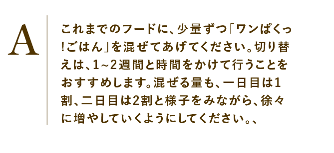 
                    これまでのフードに、少量ずつ「ワンぱくっ!ごはん」を混ぜてあげてください。切り替えは、1~2週間と時間をかけて行うことをおすすめします。混ぜる量も、一日目は1割、二日目は2割と様子をみながら、徐々に増やしていくようにしてください。、
                    