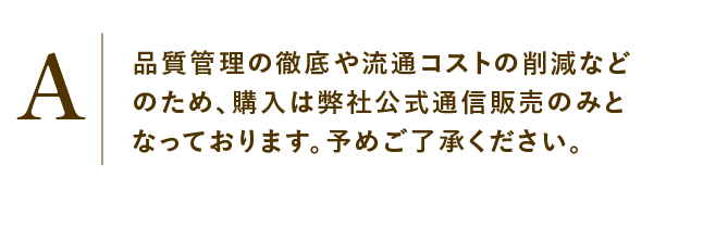 
                    品質管理の徹底や流通コストの削減などのため、購入は弊社公式通信販売のみとなっております。予めご了承ください。
                    