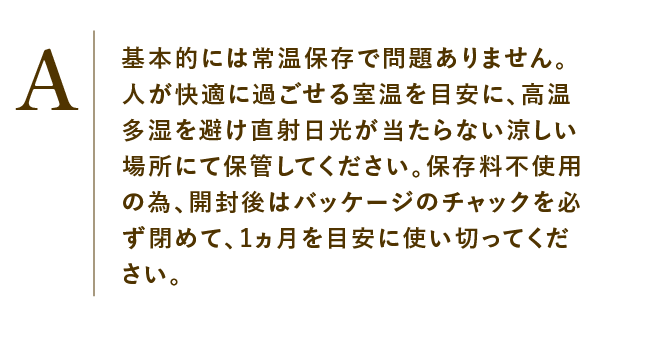 
                    基本的には常温保存で問題ありません。人が快適に過ごせる室温を目安に、高温多湿を避け直射日光が当たらない涼しい場所にて保管してください。保存料不使用の為、開封後はバッケージのチャックを必ず閉めて、1ヵ月を目安に使い切ってください。
                    