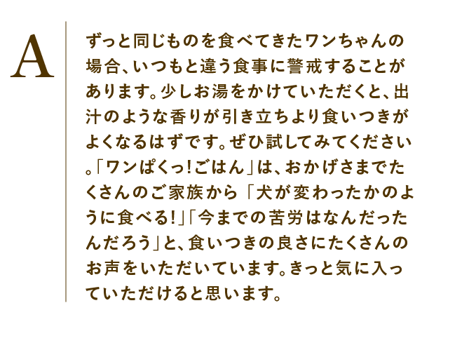 
                    ずっと同じものを食べてきたワンちゃんの場合、いつもと違う食事に警戒することがあります。少しお湯をかけていただくと、出汁のような香りが引き立ちより食いつきがよくなるはずです。ぜひ試してみてください。「ワンぱくっ!ごはん」は、おかげさまでたくさんのご家族から 「犬が変わったかのように食べる!」「今までの苦労はなんだったんだろう」と、食いつきの良さにたくさんのお声をいただいています。きっと気に入っていただけると思います。
                    