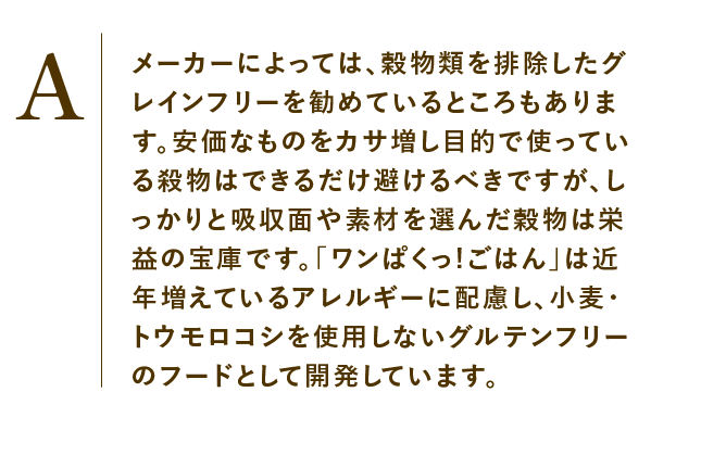 
                    メーカーによっては、穀物類を排除したグレインフリーを勧めているところもあります。安価なものをカサ増し目的で使っている殺物はできるだけ避けるべきですが、しっかりと吸収面や素材を選んだ穀物は栄益の宝庫です。「ワンぱくっ!ごはん」は近年増えているアレルギーに配慮し、小麦・トウモロコシを使用しないグルテンフリーのフードとして開発しています。    
                    